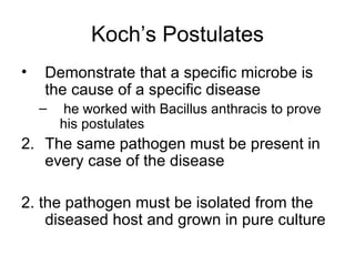 Koch’s Postulates Demonstrate that a specific microbe is the cause of a specific disease he worked with Bacillus anthracis to prove his postulates The same pathogen must be present in every case of the disease 2. the pathogen must be isolated from the diseased host and grown in pure culture 