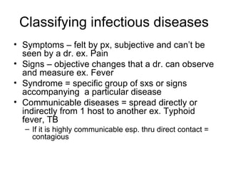Classifying infectious diseases Symptoms – felt by px, subjective and can’t be seen by a dr. ex. Pain Signs – objective changes that a dr. can observe and measure ex. Fever Syndrome = specific group of sxs or signs accompanying  a particular disease Communicable diseases = spread directly or indirectly from 1 host to another ex. Typhoid fever, TB If it is highly communicable esp. thru direct contact = contagious 