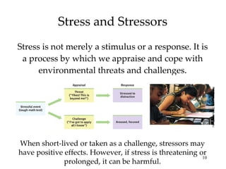 Stress and Stressors Stress is not merely a stimulus or a response. It is a process by which we appraise and cope with environmental threats and challenges. When short-lived or taken as a challenge, stressors may have positive effects. However, if stress is threatening or prolonged, it can be harmful. Bob Daemmrich/ The Image Works 