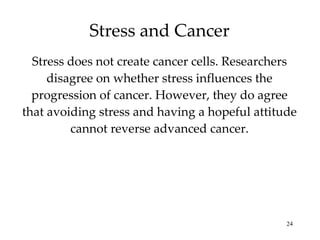 Stress and Cancer Stress does not create cancer cells. Researchers disagree on whether stress influences the progression of cancer. However, they do agree that avoiding stress and having a hopeful attitude cannot reverse advanced cancer. 