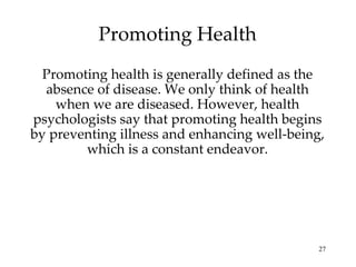 Promoting Health Promoting health is generally defined as the absence of disease. We only think of health when we are diseased. However, health psychologists say that promoting health begins by preventing illness and enhancing well-being, which is a constant endeavor. 