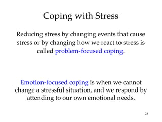 Coping with Stress Reducing stress by changing events that cause stress or by changing how we react to stress is called  problem-focused coping . Emotion-focused coping  is when we cannot change a stressful situation, and we respond by attending to our own emotional needs. 