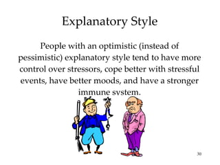 Explanatory Style People with an optimistic (instead of pessimistic) explanatory style tend to have more control over stressors, cope better with stressful events, have better moods, and have a stronger immune system. 