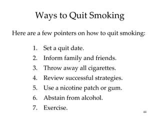 Ways to Quit Smoking Set a quit date. Inform family and friends. Throw away all cigarettes. Review successful strategies. Use a nicotine patch or gum. Abstain from alcohol. Exercise. Here are a few pointers on how to quit smoking: 