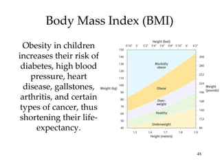 Body Mass Index (BMI) Obesity in children increases their risk of diabetes, high blood pressure, heart disease, gallstones, arthritis, and certain types of cancer, thus shortening their life-expectancy. 