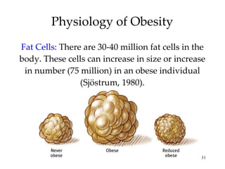 Physiology of Obesity Fat Cells:  There are 30-40 million fat cells in the body. These cells can increase in size or increase in number (75 million) in an obese individual (Sjöstrum, 1980). 