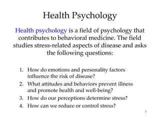 Health Psychology Health psychology  is a field of psychology that contributes to behavioral medicine. The field studies stress-related aspects of disease and asks the following questions: How do emotions and personality factors influence the risk of disease? What attitudes and behaviors prevent illness and promote health and well-being? How do our perceptions determine stress? How can we reduce or control stress? 