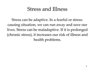 Stress can be adaptive. In a fearful or stress- causing situation, we can run away and save our lives. Stress can be maladaptive. If it is prolonged (chronic stress), it increases our risk of illness and health problems. Stress and Illness 