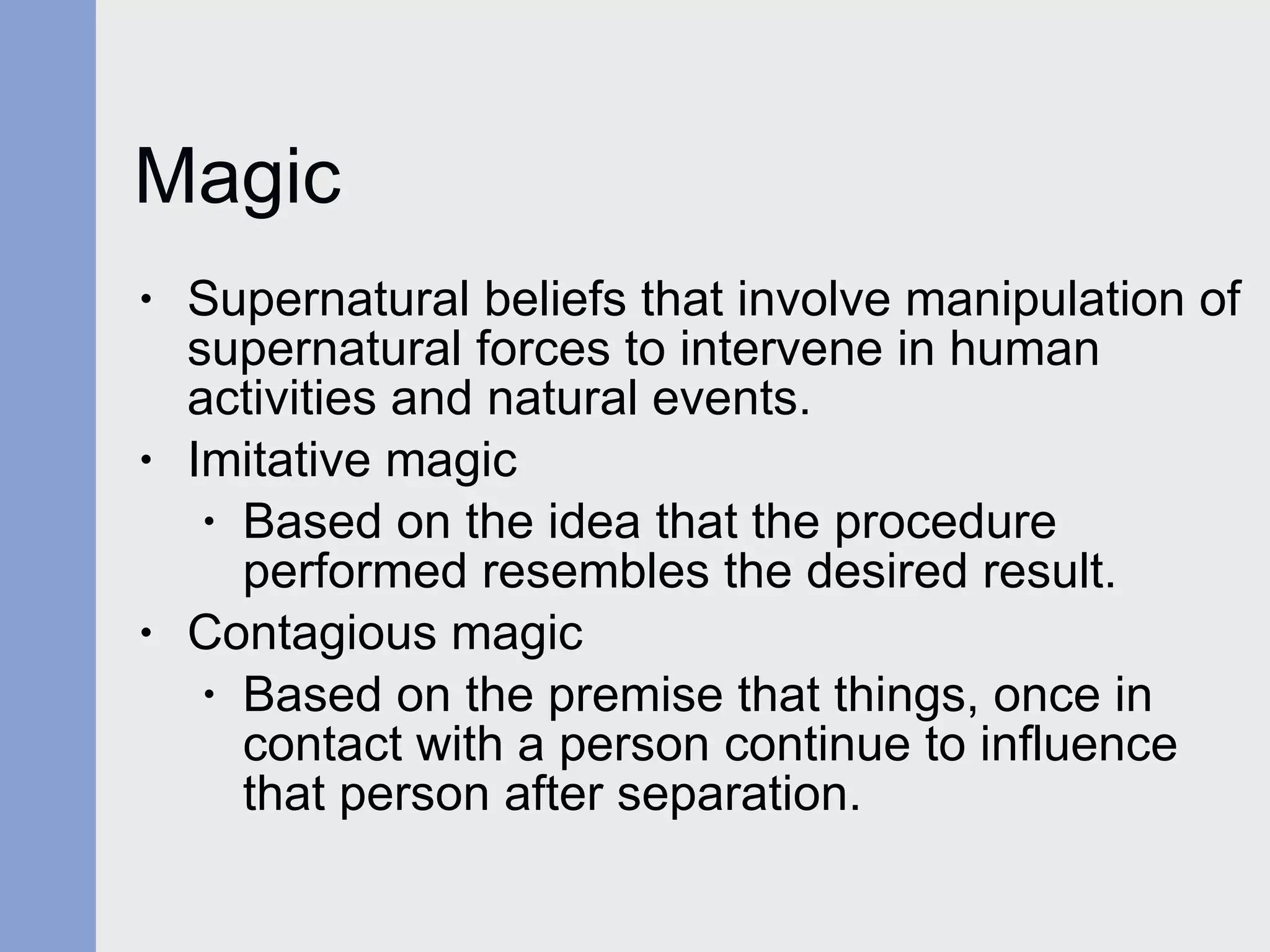 Magic Supernatural beliefs that involve manipulation of supernatural forces to intervene in human activities and natural events. Imitative magic Based on the idea that the procedure  performed resembles the desired result. Contagious magic Based on the premise that things, once in  contact with a person continue to influence that person after separation. 
