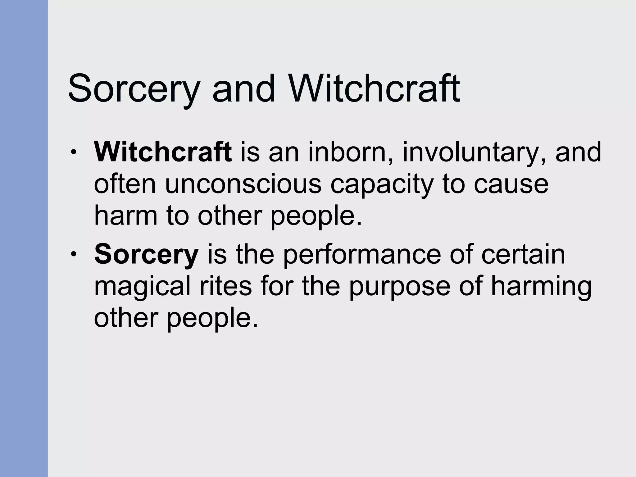 Sorcery and Witchcraft Witchcraft  is an inborn, involuntary, and often unconscious capacity to cause harm to other people. Sorcery  is the performance of certain  magical rites for the purpose of harming other people.  