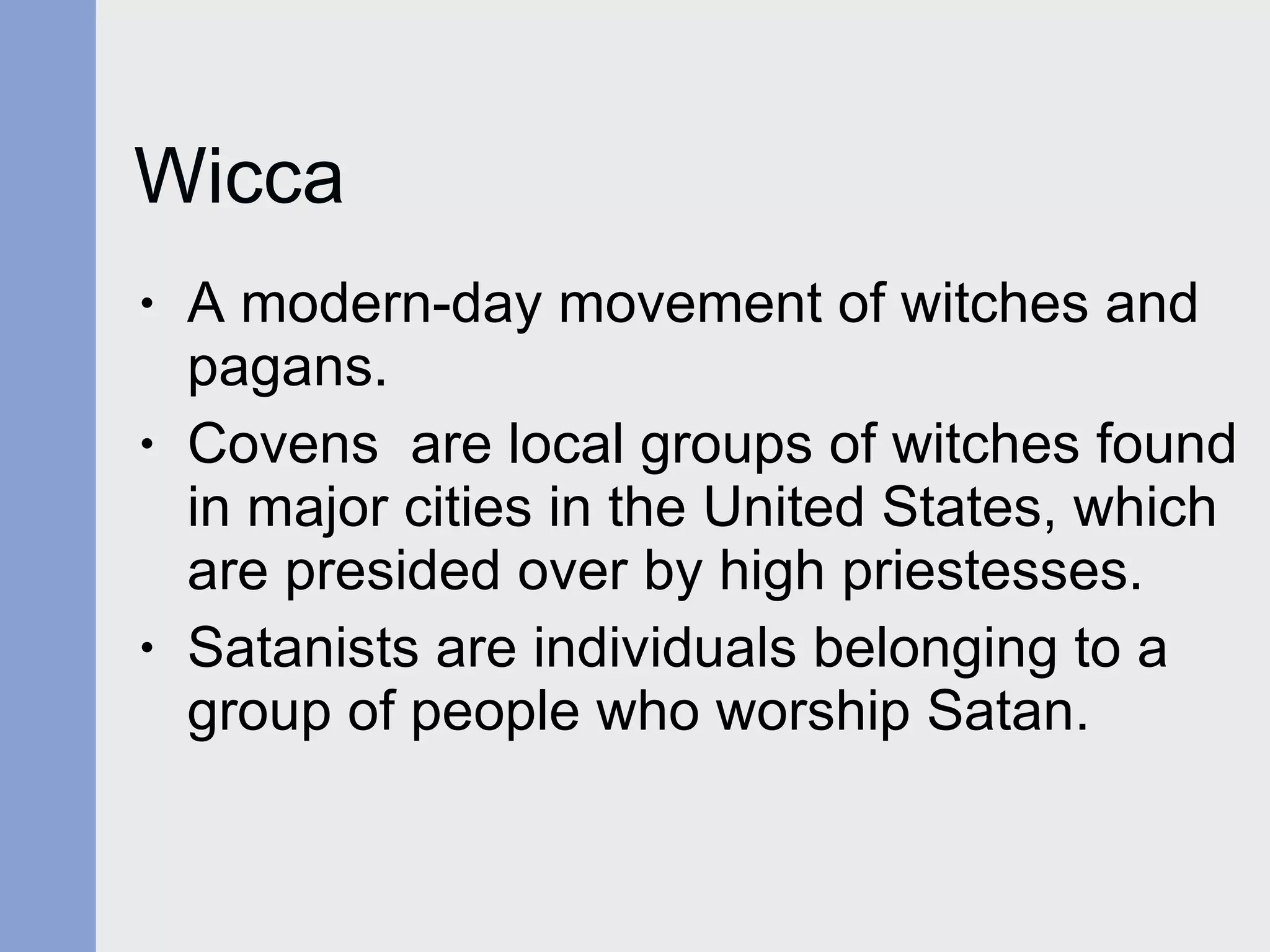Wicca A modern-day movement of witches and pagans. Covens  are local groups of witches found in major cities in the United States, which are presided over by high priestesses. Satanists are individuals belonging to a group of people who worship Satan. 