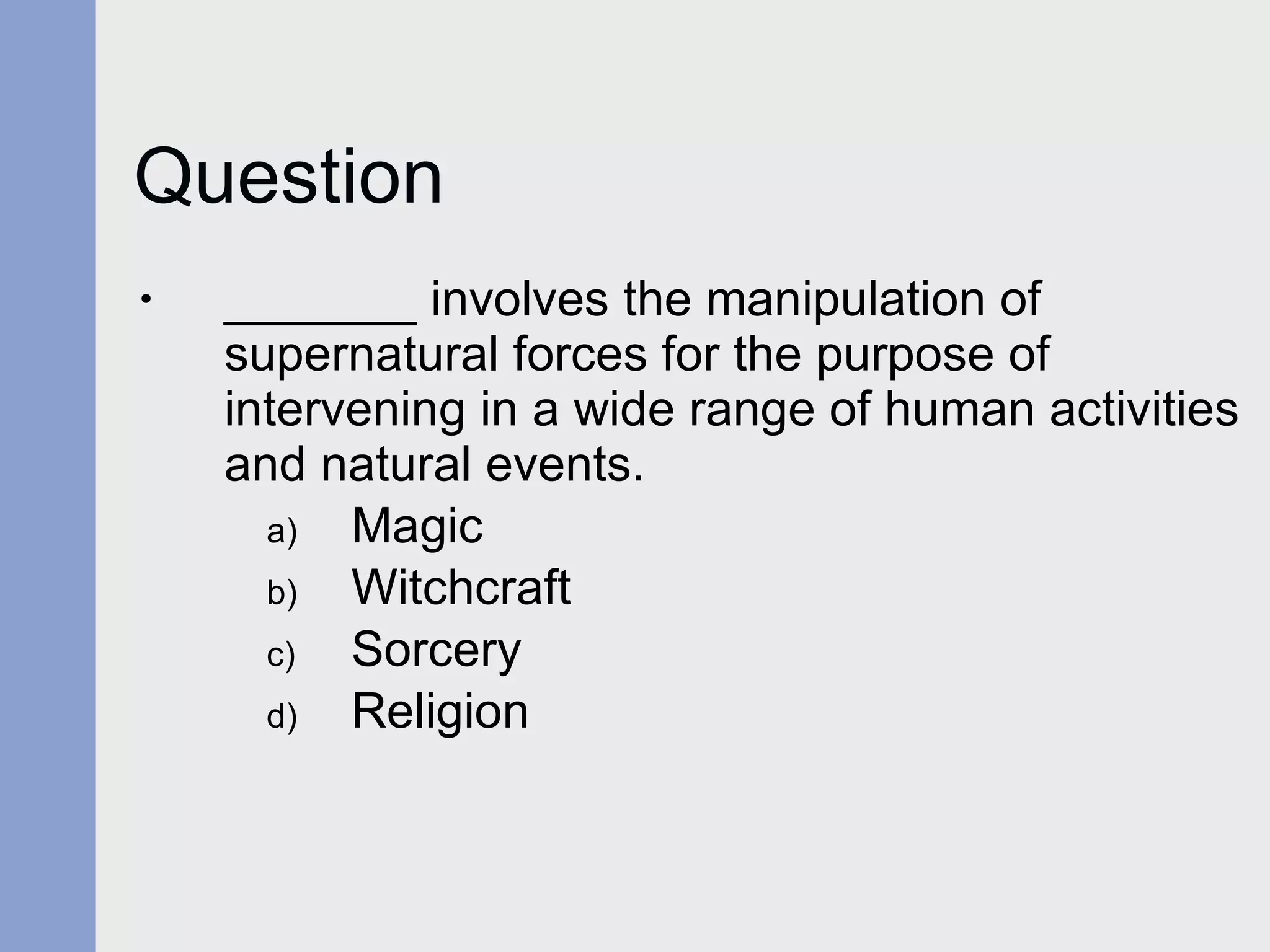Question _______ involves the manipulation of supernatural forces for the purpose of intervening in a wide range of human activities and natural events. Magic Witchcraft Sorcery Religion 
