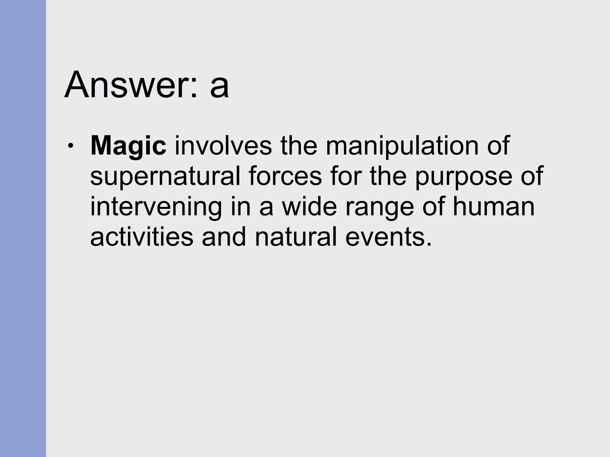 Answer: a Magic  involves the manipulation of supernatural forces for the purpose of intervening in a wide range of human activities and natural events. 