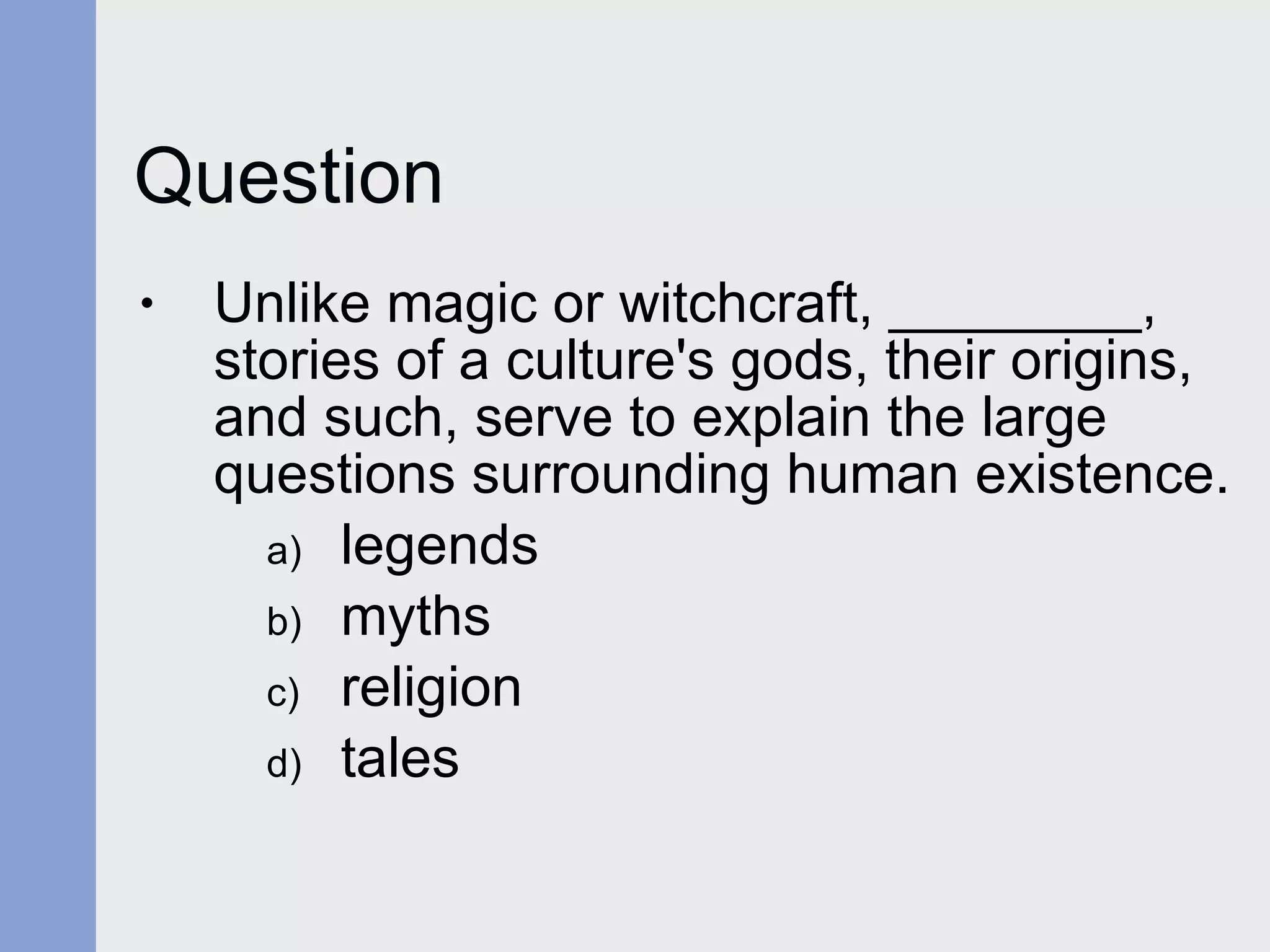 Question Unlike magic or witchcraft, ________, stories of a culture's gods, their origins, and such, serve to explain the large questions surrounding human existence. legends myths religion tales 
