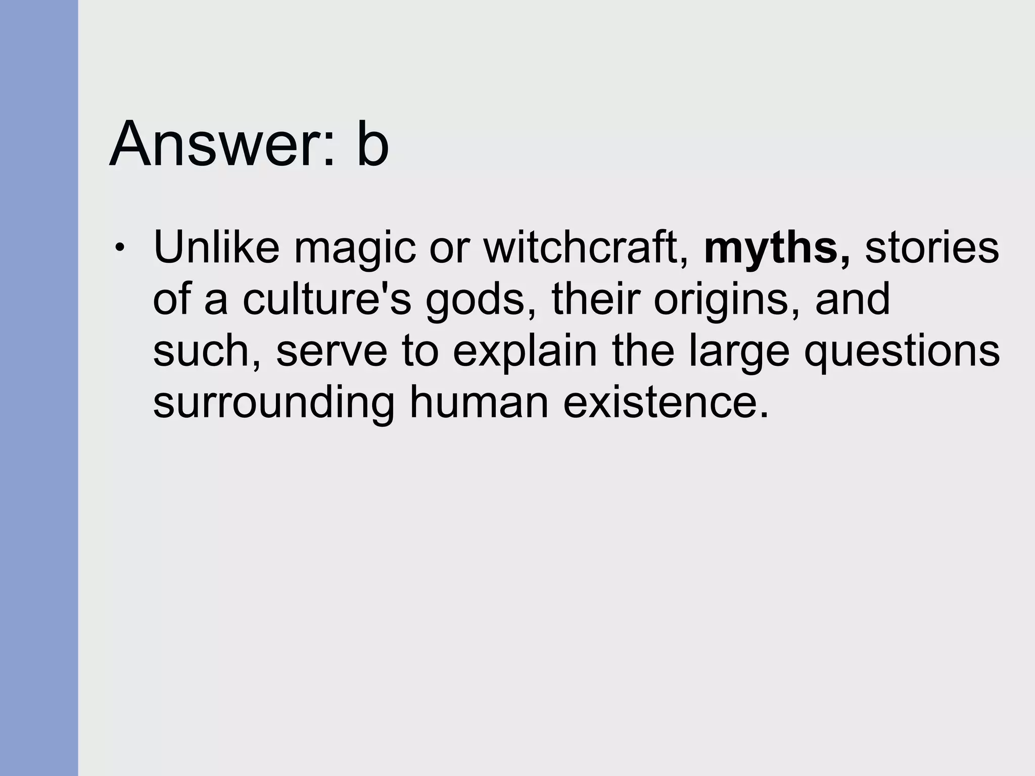 Answer: b Unlike magic or witchcraft,  myths,  stories of a culture's gods, their origins, and such, serve to explain the large questions surrounding human existence. 