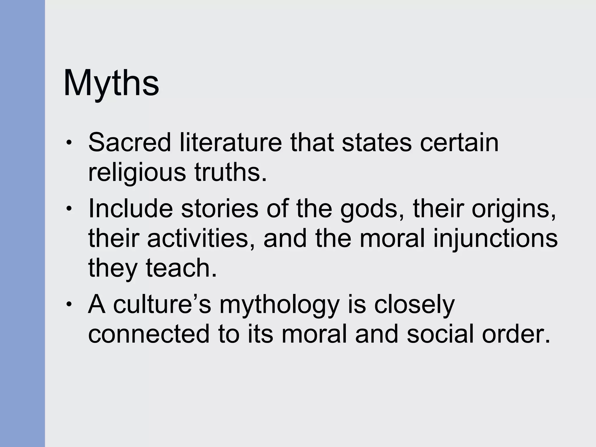 Myths Sacred literature that states certain religious truths. Include stories of the gods, their origins, their activities, and the moral injunctions they teach. A culture’s mythology is closely connected to its moral and social order.  