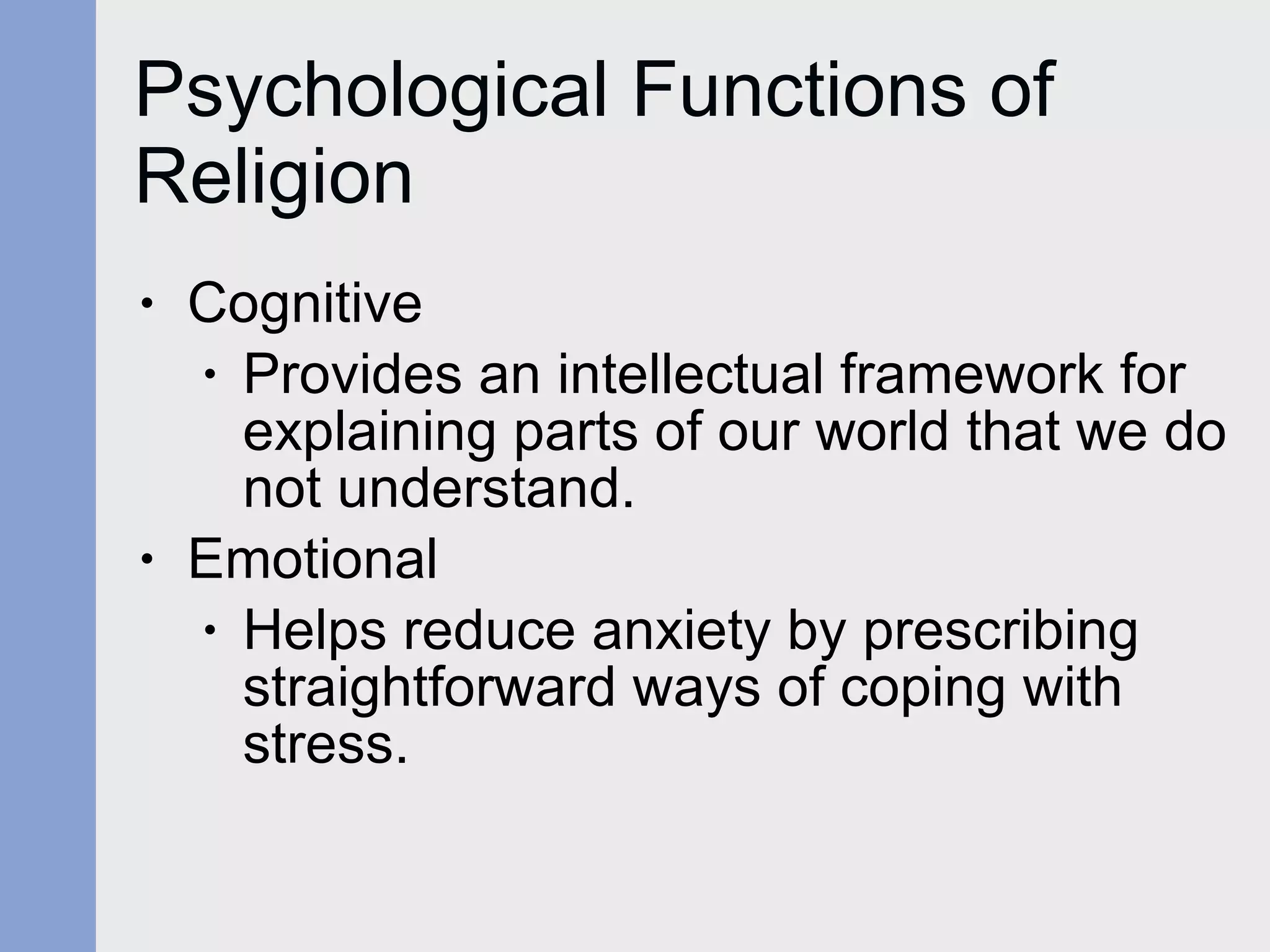 Psychological Functions of Religion Cognitive  Provides an intellectual framework for explaining parts of our world that we do not understand. Emotional Helps reduce anxiety by prescribing straightforward ways of coping with stress. 