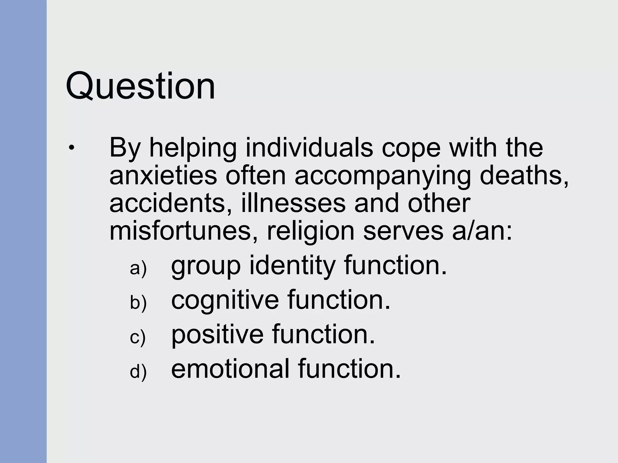 Question By helping individuals cope with the anxieties often accompanying deaths, accidents, illnesses and other misfortunes, religion serves a/an: group identity function.  cognitive function. positive function. emotional function. 