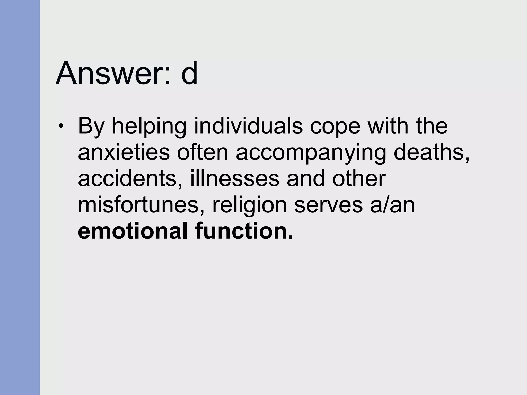 Answer: d  By helping individuals cope with the anxieties often accompanying deaths, accidents, illnesses and other misfortunes, religion serves a/an  emotional function. 