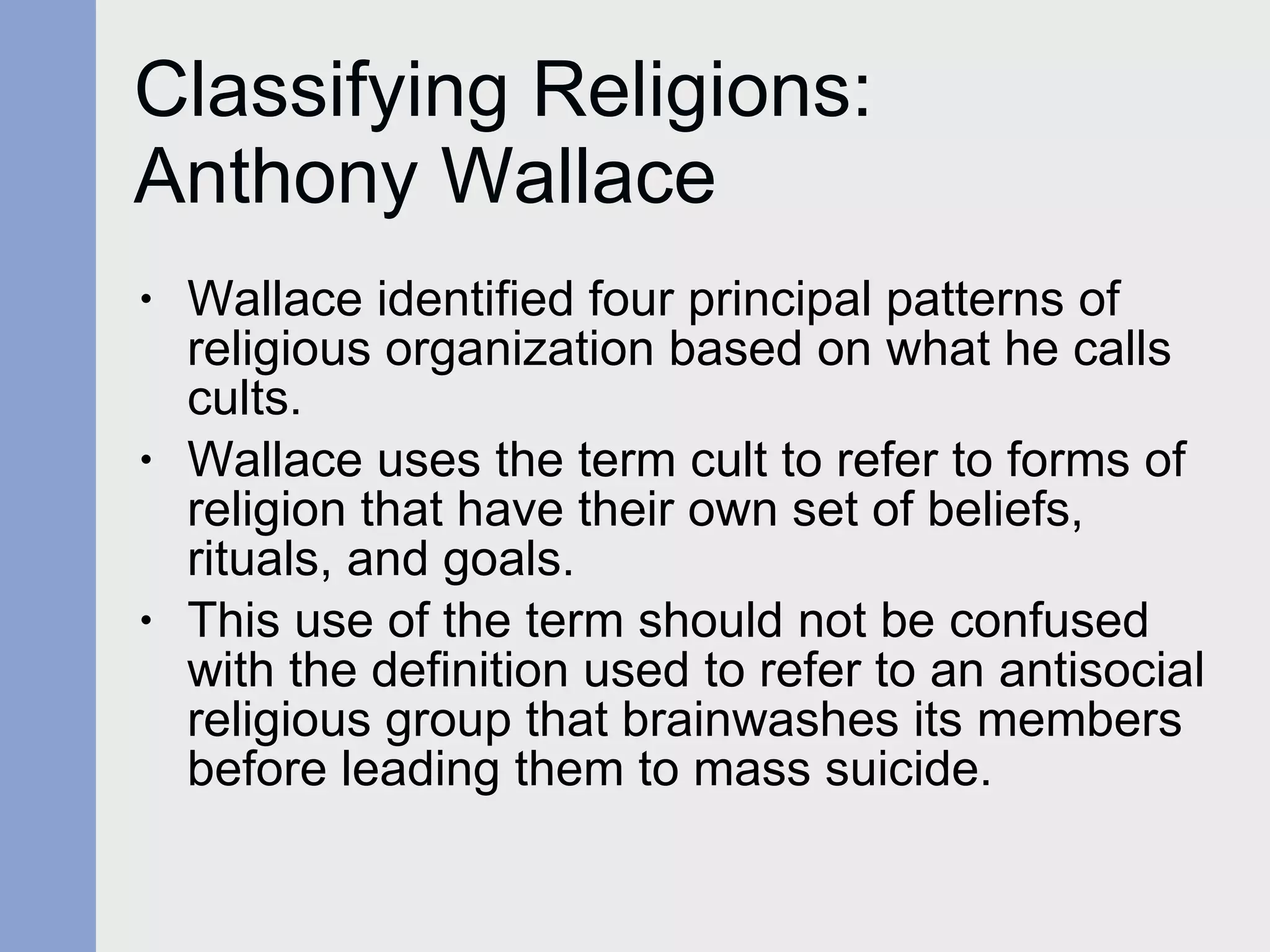 Classifying Religions:  Anthony Wallace Wallace identified four principal patterns of religious organization based on what he calls cults.  Wallace uses the term cult to refer to forms of religion that have their own set of beliefs, rituals, and goals.  This use of the term should not be confused with the definition used to refer to an antisocial religious group that brainwashes its members before leading them to mass suicide.  