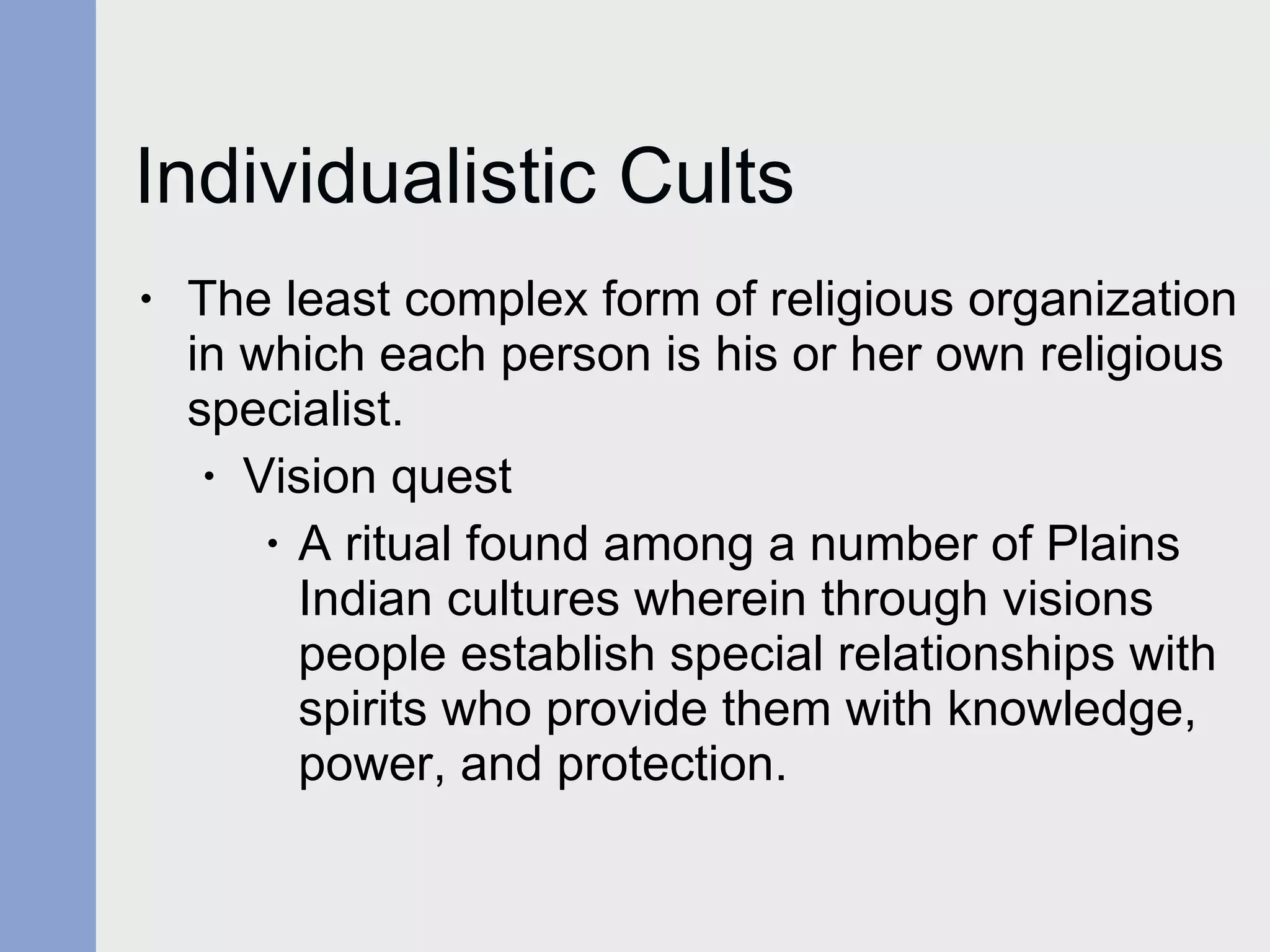 Individualistic Cults The least complex form of religious organization in which each person is his or her own religious specialist.  Vision quest A ritual found among a number of Plains Indian cultures wherein through visions people establish special relationships with spirits who provide them with knowledge, power, and protection. 