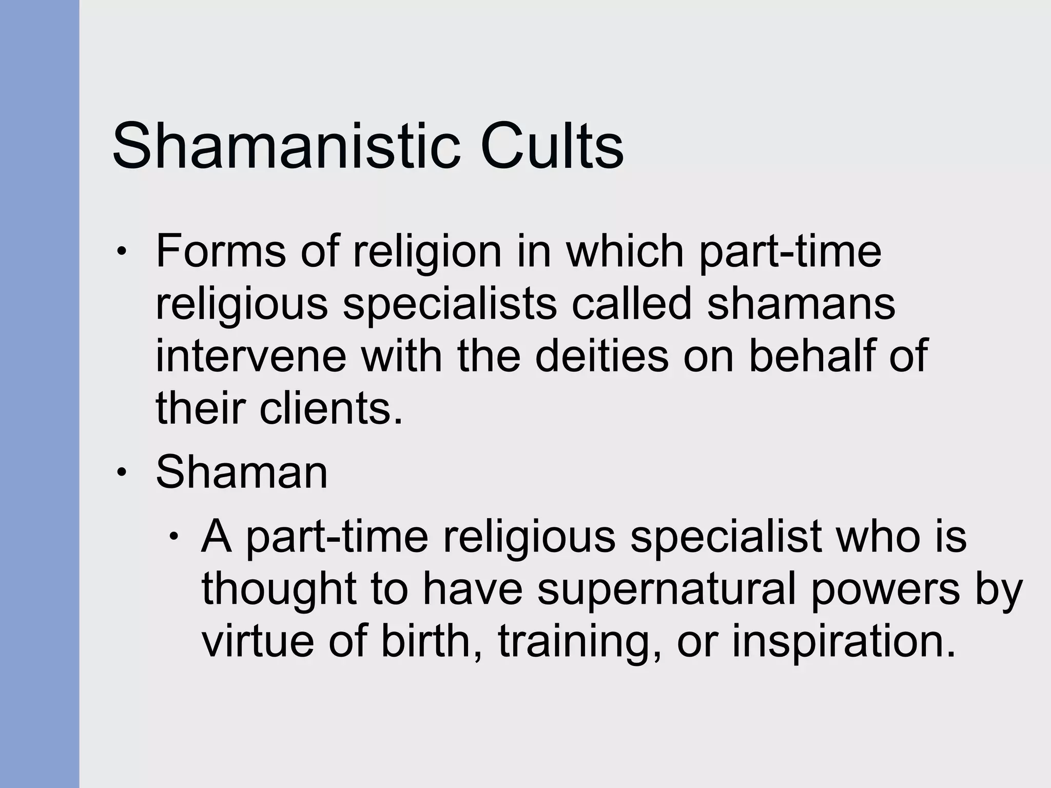 Shamanistic Cults Forms of religion in which part-time religious specialists called shamans intervene with the deities on behalf of their clients. Shaman A part-time religious specialist who is thought to have supernatural powers by virtue of birth, training, or inspiration. 