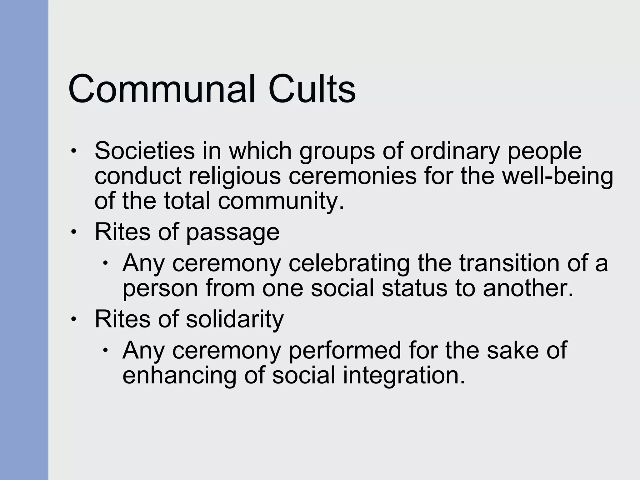 Communal Cults Societies in which groups of ordinary people conduct religious ceremonies for the well-being of the total community. Rites of passage Any ceremony celebrating the transition of a person from one social status to another. Rites of solidarity Any ceremony performed for the sake of enhancing of social integration. 