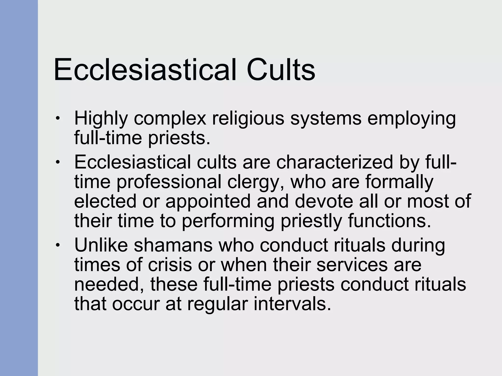 Ecclesiastical Cults Highly complex religious systems employing full-time priests. Ecclesiastical cults are characterized by full-time professional clergy, who are formally elected or appointed and devote all or most of their time to performing priestly functions.  Unlike shamans who conduct rituals during times of crisis or when their services are needed, these full-time priests conduct rituals that occur at regular intervals. 
