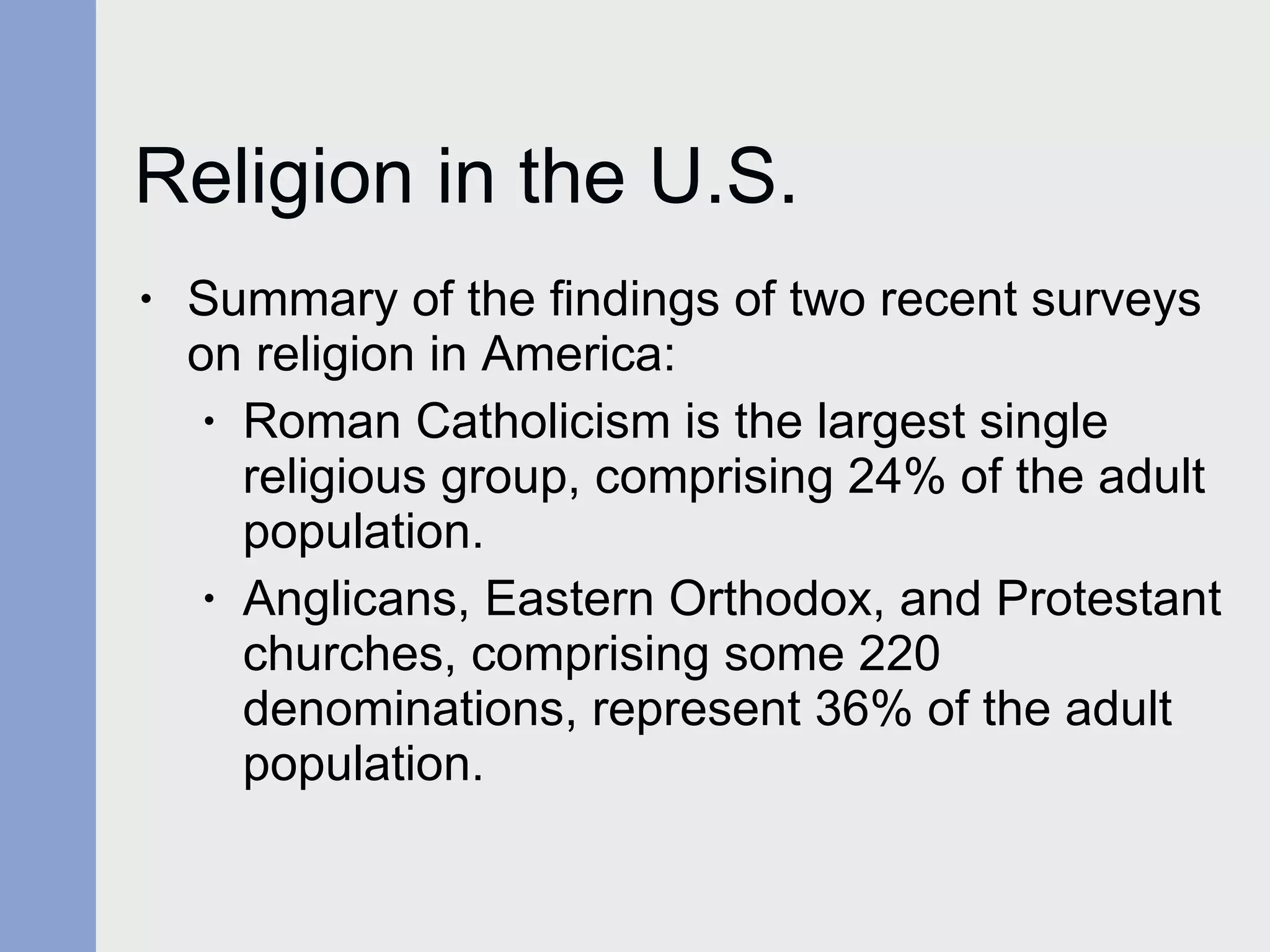 Religion in the U.S. Summary of the findings of two recent surveys on religion in America: Roman Catholicism is the largest single religious group, comprising 24% of the adult population. Anglicans, Eastern Orthodox, and Protestant churches, comprising some 220 denominations, represent 36% of the adult population. 