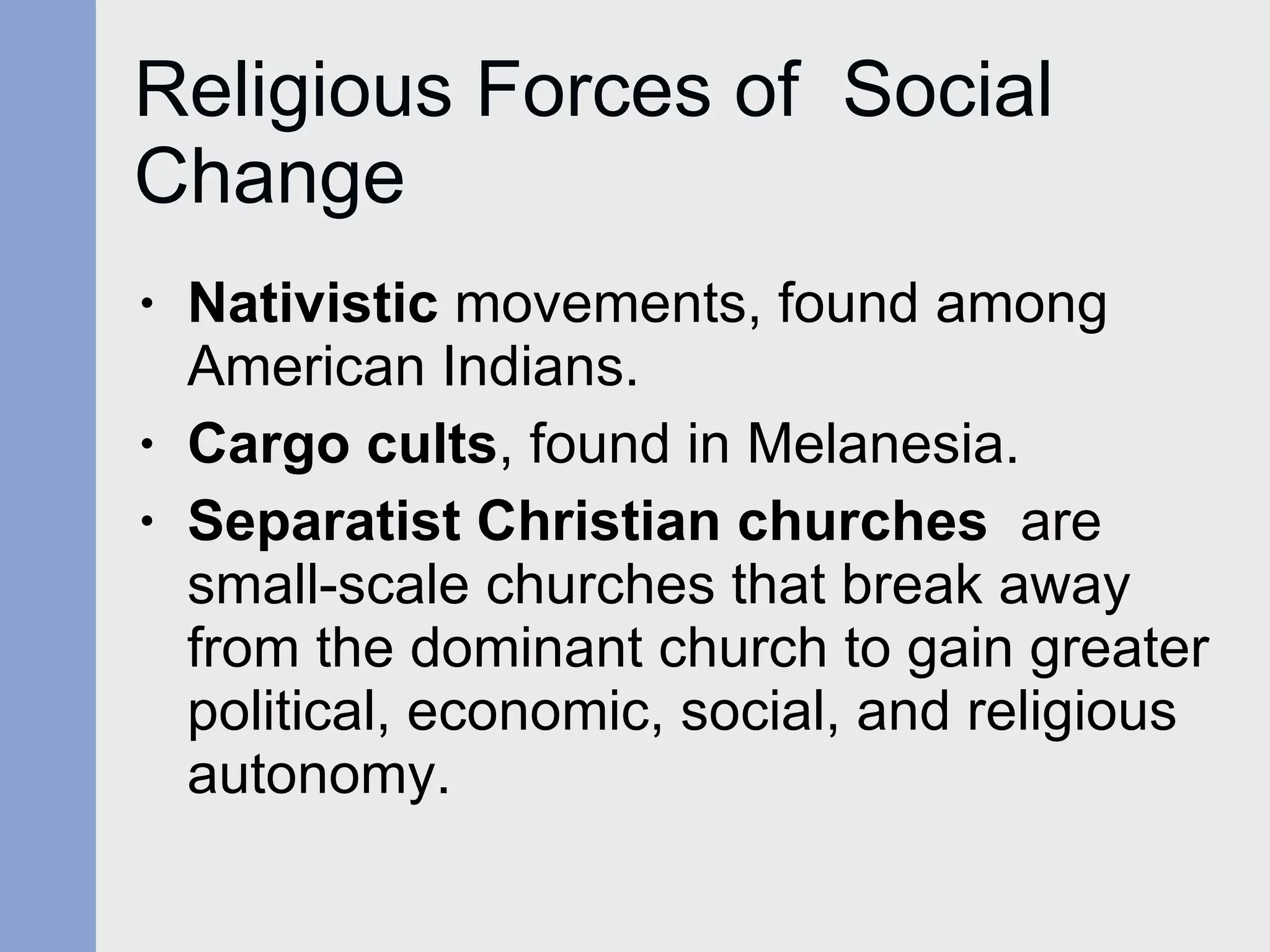 Religious Forces of  Social Change Nativistic  movements, found among American Indians. Cargo cults , found in Melanesia. Separatist Christian churches   are small-scale churches that break away from the dominant church to gain greater political, economic, social, and religious autonomy. 