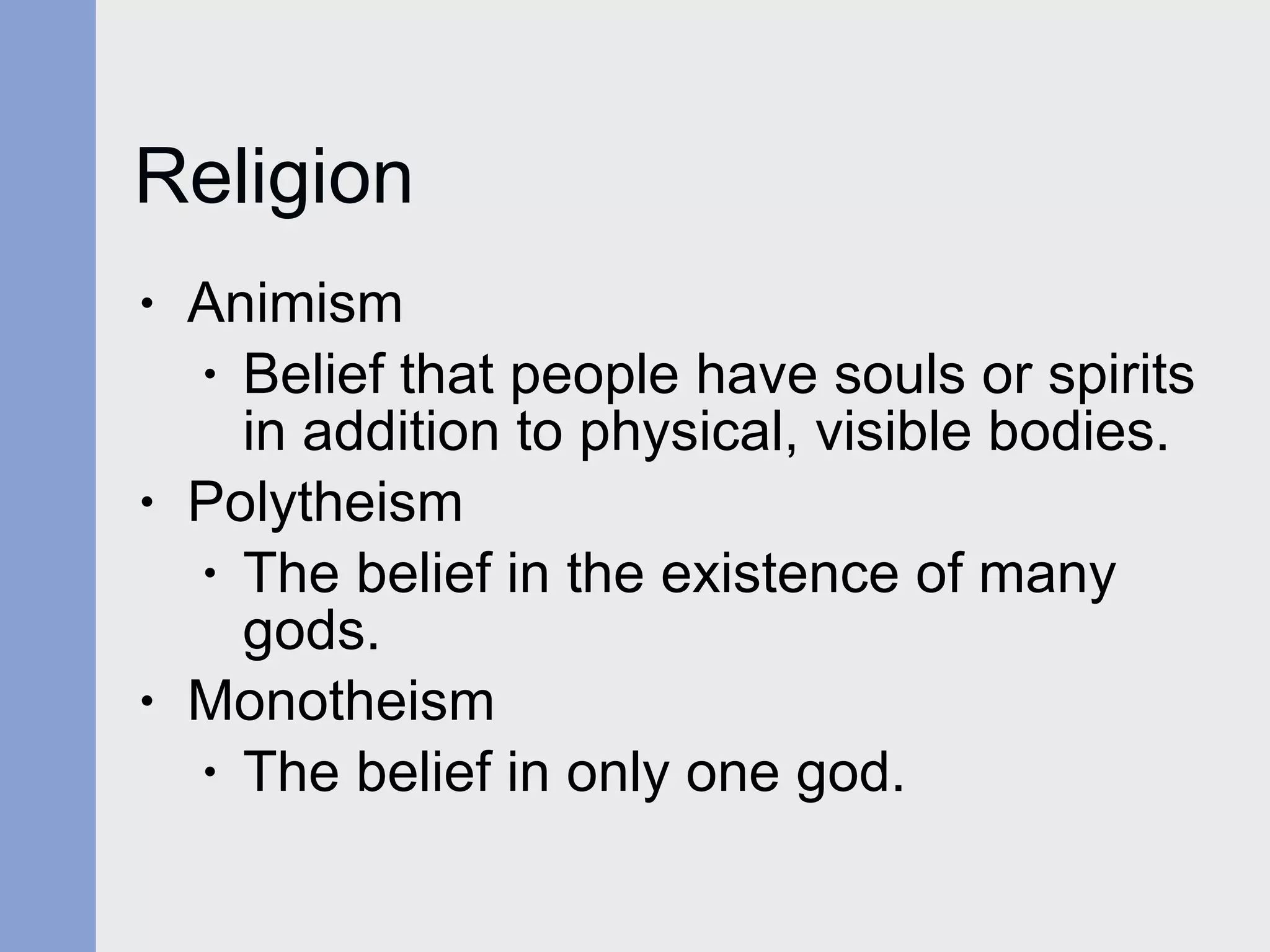 Religion Animism  Belief that people have souls or spirits in addition to physical, visible bodies. Polytheism The belief in the existence of many gods. Monotheism The belief in only one god. 