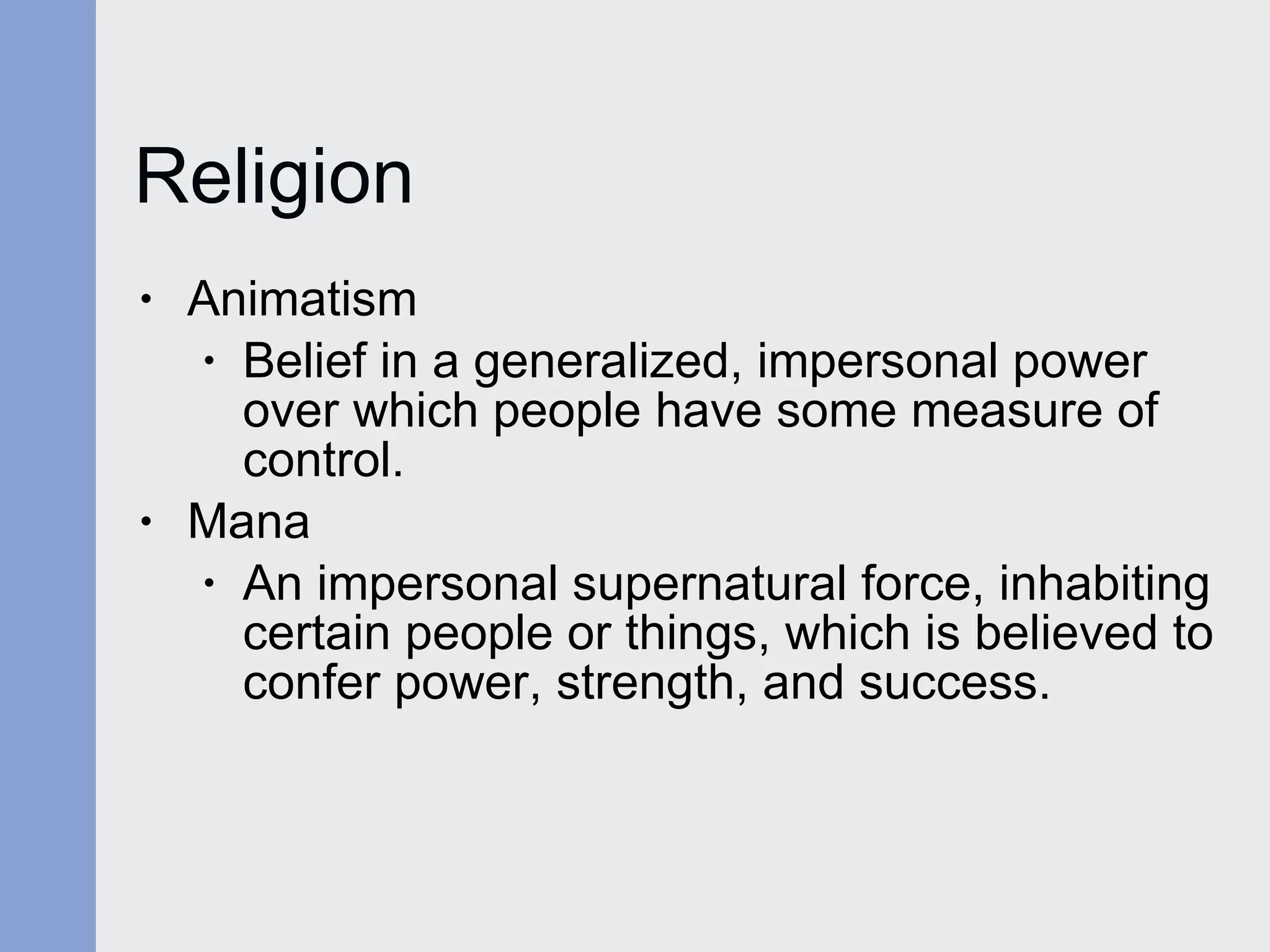 Religion Animatism Belief in a generalized, impersonal power over which people have some measure of control. Mana An impersonal supernatural force, inhabiting certain people or things, which is believed to confer power, strength, and success. 