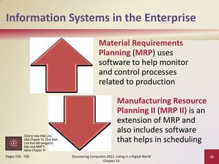 Information Systems in the Enterprise
                                                           Material Requirements
                                                           Planning (MRP) uses
                                                           software to help monitor
                                                           and control processes
                                                           related to production

                                                                       Manufacturing Resource
                                                                       Planning II (MRP II) is an
                                                                       extension of MRP and
                                                                       also includes software
           Click to view Web Link,
           click Chapter 14, Click Web
           Link from left navigation,
                                                                       that helps in scheduling
           then click MRP II
           below Chapter 14
Pages 729 - 730                          Discovering Computers 2011: Living in a Digital World      16
                                                            Chapter 14
 