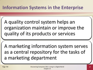 Information Systems in the Enterprise

  A quality control system helps an
  organization maintain or improve the
  quality of its products or services

  A marketing information system serves
  as a central repository for the tasks of
  a marketing department
Page 730      Discovering Computers 2011: Living in a Digital World   17
                                 Chapter 14
 