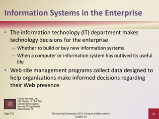 Information Systems in the Enterprise

• The information technology (IT) department makes
  technology decisions for the enterprise
      – Whether to build or buy new information systems
      – When a computer or information system has outlived its useful
        life
• Web site management programs collect data designed to
  help organizations make informed decisions regarding
  their Web presence

           Click to view Web Link,
           click Chapter 14, Click Web
           Link from left navigation,
           then click IT Departments
           below Chapter 14
Page 732                                 Discovering Computers 2011: Living in a Digital World   21
                                                            Chapter 14
 