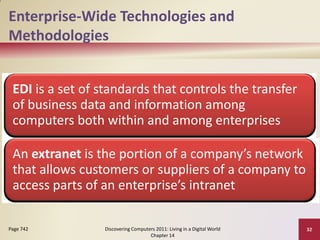 Enterprise-Wide Technologies and
Methodologies


 EDI is a set of standards that controls the transfer
 of business data and information among
 computers both within and among enterprises

 An extranet is the portion of a company’s network
 that allows customers or suppliers of a company to
 access parts of an enterprise’s intranet

Page 742         Discovering Computers 2011: Living in a Digital World   32
                                    Chapter 14
 