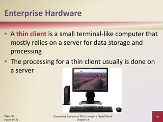 Enterprise Hardware

• A thin client is a small terminal-like computer that
  mostly relies on a server for data storage and
  processing
• The processing for a thin client usually is done on
  a server




Page 752         Discovering Computers 2011: Living in a Digital World   45
Figure 14-31                        Chapter 14
 