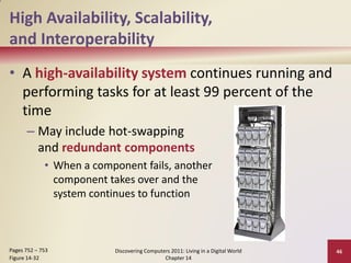 High Availability, Scalability,
and Interoperability
• A high-availability system continues running and
  performing tasks for at least 99 percent of the
  time
      – May include hot-swapping
        and redundant components
             • When a component fails, another
               component takes over and the
               system continues to function



Pages 752 – 753           Discovering Computers 2011: Living in a Digital World   46
Figure 14-32                                 Chapter 14
 