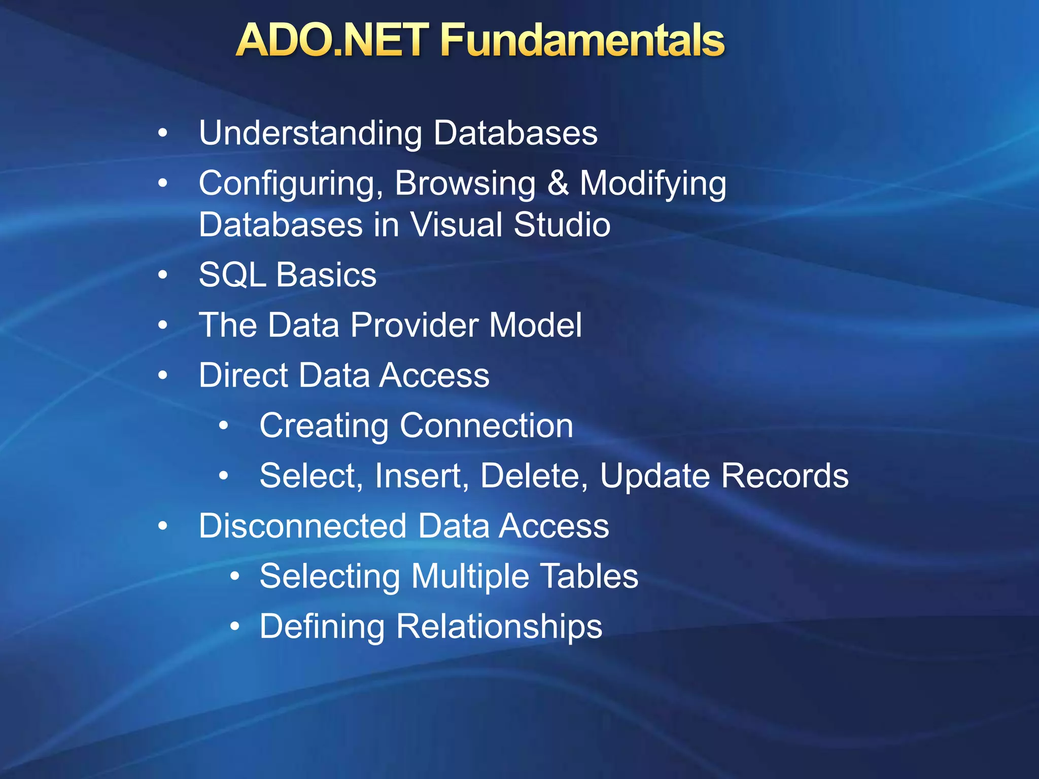 • Understanding Databases
• Configuring, Browsing & Modifying
  Databases in Visual Studio
• SQL Basics
• The Data Provider Model
• Direct Data Access
   • Creating Connection
   • Select, Insert, Delete, Update Records
• Disconnected Data Access
    • Selecting Multiple Tables
    • Defining Relationships
 