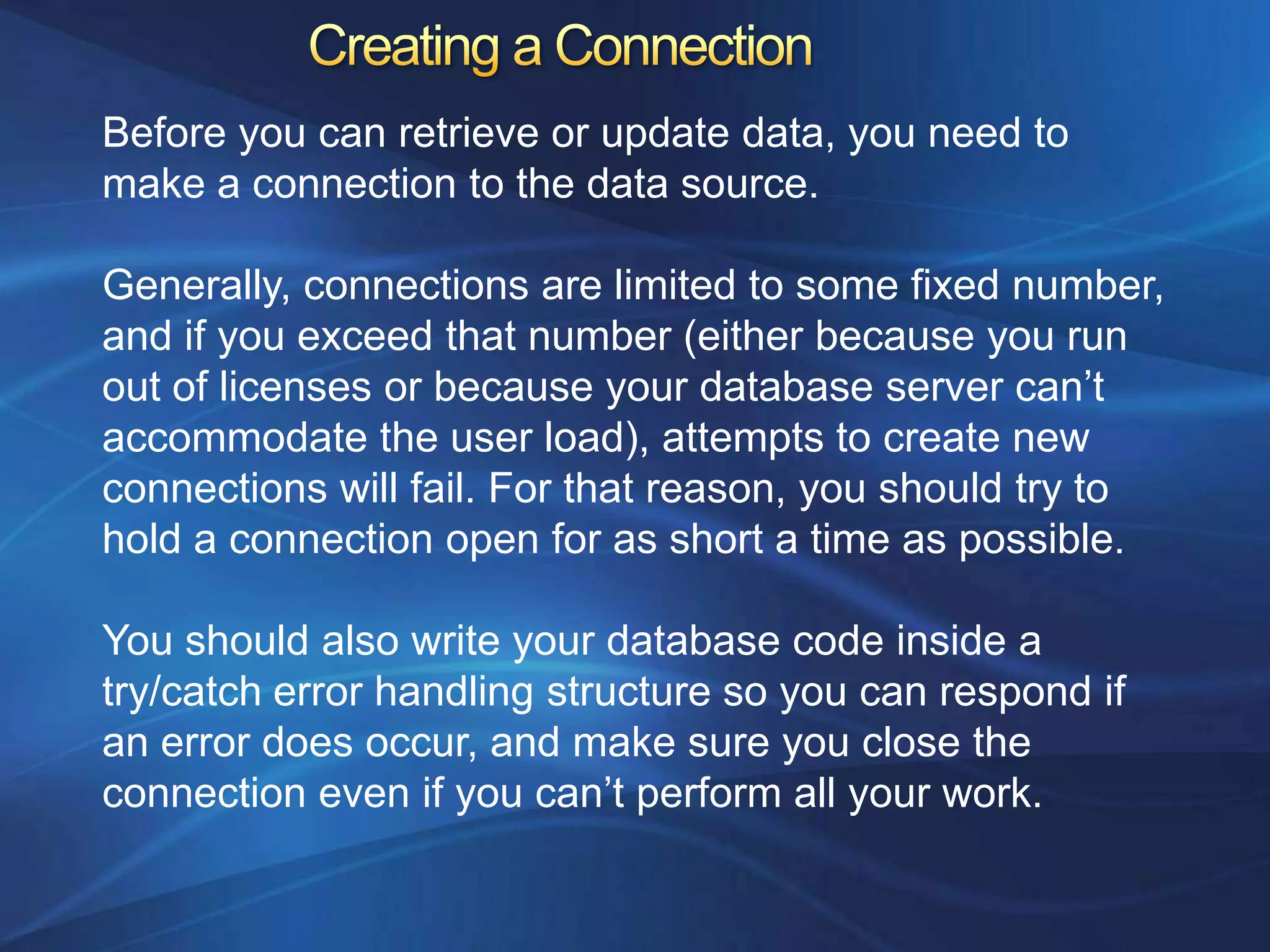 Before you can retrieve or update data, you need to
make a connection to the data source.

Generally, connections are limited to some fixed number,
and if you exceed that number (either because you run
out of licenses or because your database server can‟t
accommodate the user load), attempts to create new
connections will fail. For that reason, you should try to
hold a connection open for as short a time as possible.

You should also write your database code inside a
try/catch error handling structure so you can respond if
an error does occur, and make sure you close the
connection even if you can‟t perform all your work.
 