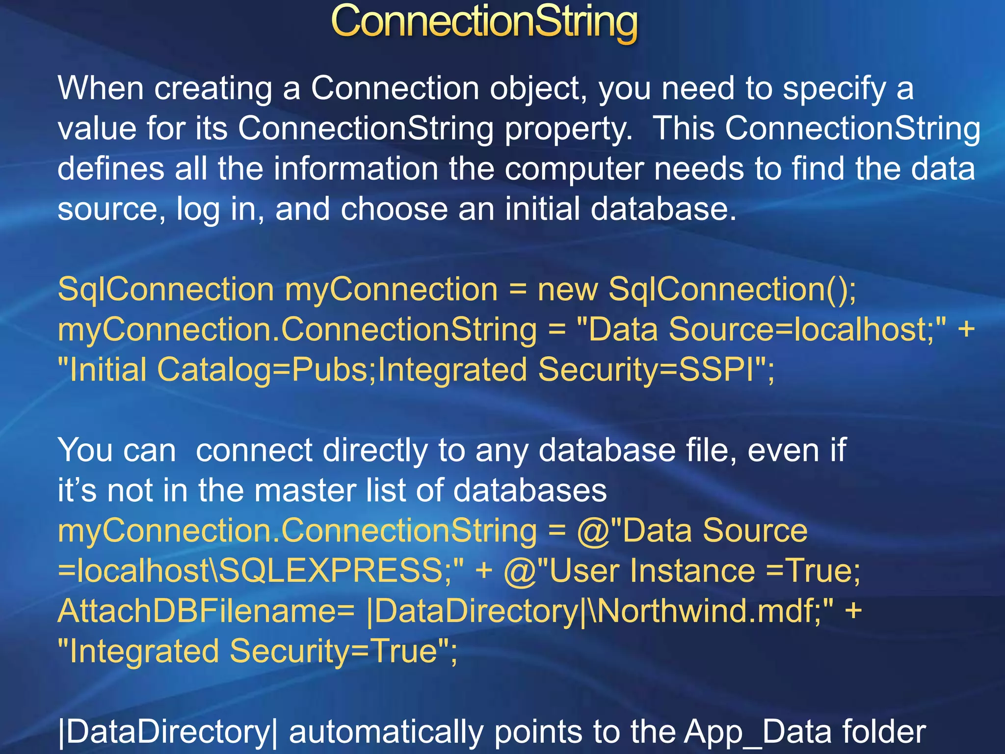 When creating a Connection object, you need to specify a
value for its ConnectionString property. This ConnectionString
defines all the information the computer needs to find the data
source, log in, and choose an initial database.

SqlConnection myConnection = new SqlConnection();
myConnection.ConnectionString = "Data Source=localhost;" +
"Initial Catalog=Pubs;Integrated Security=SSPI";

You can connect directly to any database file, even if
it‟s not in the master list of databases
myConnection.ConnectionString = @"Data Source
=localhostSQLEXPRESS;" + @"User Instance =True;
AttachDBFilename= |DataDirectory|Northwind.mdf;" +
"Integrated Security=True";

|DataDirectory| automatically points to the App_Data folder
 