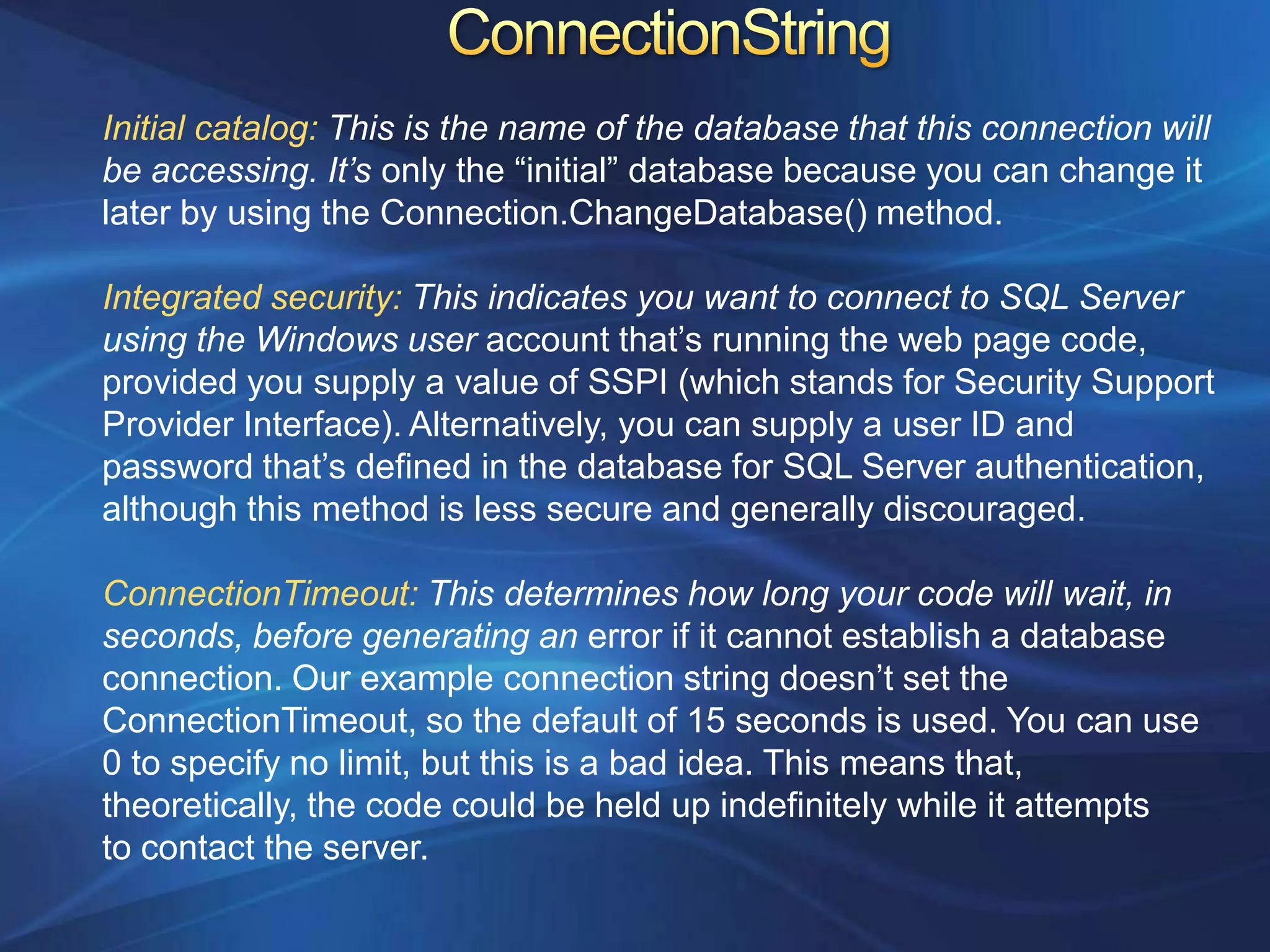 Initial catalog: This is the name of the database that this connection will
be accessing. It’s only the “initial” database because you can change it
later by using the Connection.ChangeDatabase() method.

Integrated security: This indicates you want to connect to SQL Server
using the Windows user account that‟s running the web page code,
provided you supply a value of SSPI (which stands for Security Support
Provider Interface). Alternatively, you can supply a user ID and
password that‟s defined in the database for SQL Server authentication,
although this method is less secure and generally discouraged.

ConnectionTimeout: This determines how long your code will wait, in
seconds, before generating an error if it cannot establish a database
connection. Our example connection string doesn‟t set the
ConnectionTimeout, so the default of 15 seconds is used. You can use
0 to specify no limit, but this is a bad idea. This means that,
theoretically, the code could be held up indefinitely while it attempts
to contact the server.
 