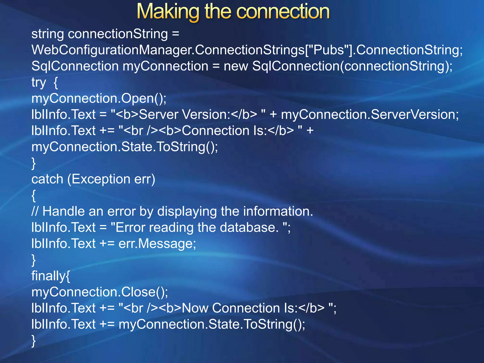 string connectionString =
WebConfigurationManager.ConnectionStrings["Pubs"].ConnectionString;
SqlConnection myConnection = new SqlConnection(connectionString);
try {
myConnection.Open();
lblInfo.Text = "<b>Server Version:</b> " + myConnection.ServerVersion;
lblInfo.Text += "<br /><b>Connection Is:</b> " +
myConnection.State.ToString();
}
catch (Exception err)
{
// Handle an error by displaying the information.
lblInfo.Text = "Error reading the database. ";
lblInfo.Text += err.Message;
}
finally{
myConnection.Close();
lblInfo.Text += "<br /><b>Now Connection Is:</b> ";
lblInfo.Text += myConnection.State.ToString();
}
 