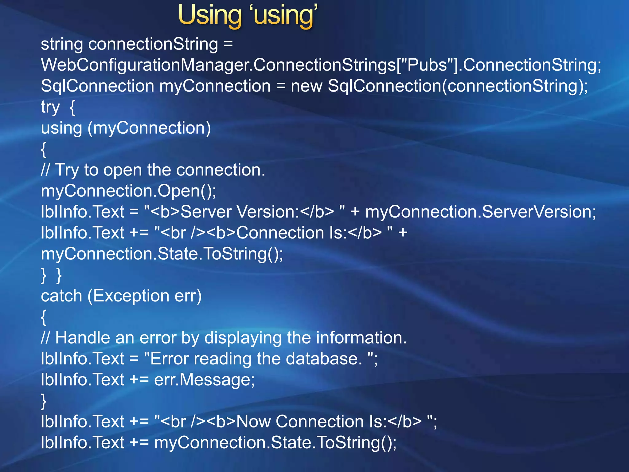 string connectionString =
WebConfigurationManager.ConnectionStrings["Pubs"].ConnectionString;
SqlConnection myConnection = new SqlConnection(connectionString);
try {
using (myConnection)
{
// Try to open the connection.
myConnection.Open();
lblInfo.Text = "<b>Server Version:</b> " + myConnection.ServerVersion;
lblInfo.Text += "<br /><b>Connection Is:</b> " +
myConnection.State.ToString();
} }
catch (Exception err)
{
// Handle an error by displaying the information.
lblInfo.Text = "Error reading the database. ";
lblInfo.Text += err.Message;
}
lblInfo.Text += "<br /><b>Now Connection Is:</b> ";
lblInfo.Text += myConnection.State.ToString();
 