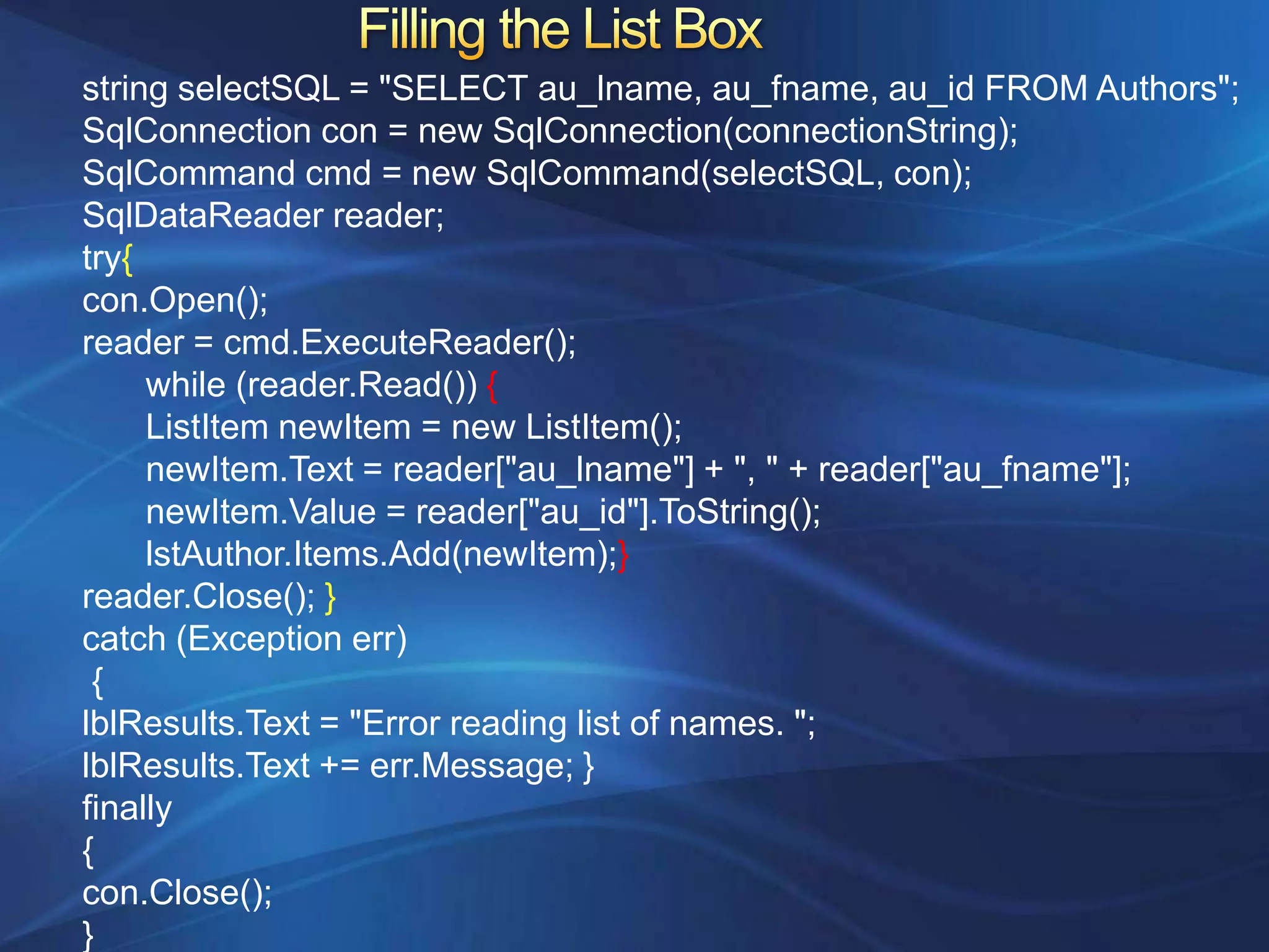 string selectSQL = "SELECT au_lname, au_fname, au_id FROM Authors";
SqlConnection con = new SqlConnection(connectionString);
SqlCommand cmd = new SqlCommand(selectSQL, con);
SqlDataReader reader;
try{
con.Open();
reader = cmd.ExecuteReader();
     while (reader.Read()) {
     ListItem newItem = new ListItem();
     newItem.Text = reader["au_lname"] + ", " + reader["au_fname"];
     newItem.Value = reader["au_id"].ToString();
     lstAuthor.Items.Add(newItem);}
reader.Close(); }
catch (Exception err)
 {
lblResults.Text = "Error reading list of names. ";
lblResults.Text += err.Message; }
finally
{
con.Close();
}
 