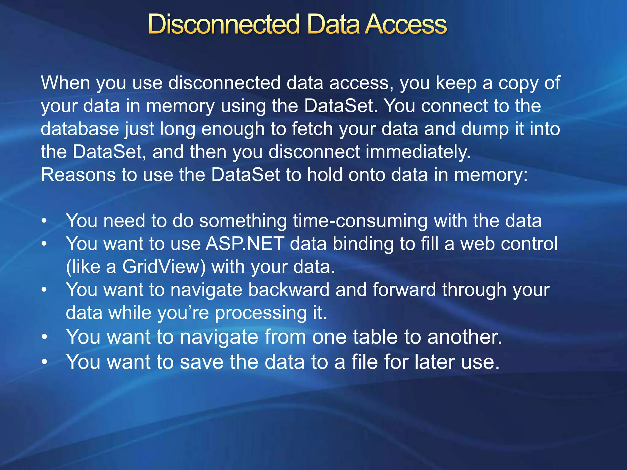 When you use disconnected data access, you keep a copy of
your data in memory using the DataSet. You connect to the
database just long enough to fetch your data and dump it into
the DataSet, and then you disconnect immediately.
Reasons to use the DataSet to hold onto data in memory:

• You need to do something time-consuming with the data
• You want to use ASP.NET data binding to fill a web control
  (like a GridView) with your data.
• You want to navigate backward and forward through your
  data while you‟re processing it.
• You want to navigate from one table to another.
• You want to save the data to a file for later use.
 