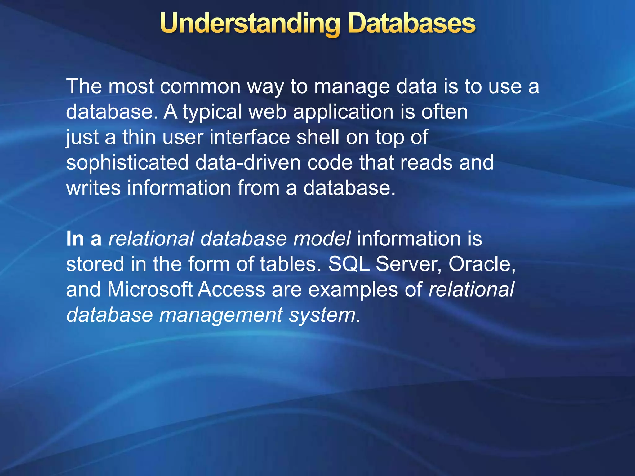 The most common way to manage data is to use a
database. A typical web application is often
just a thin user interface shell on top of
sophisticated data-driven code that reads and
writes information from a database.

In a relational database model information is
stored in the form of tables. SQL Server, Oracle,
and Microsoft Access are examples of relational
database management system.
 