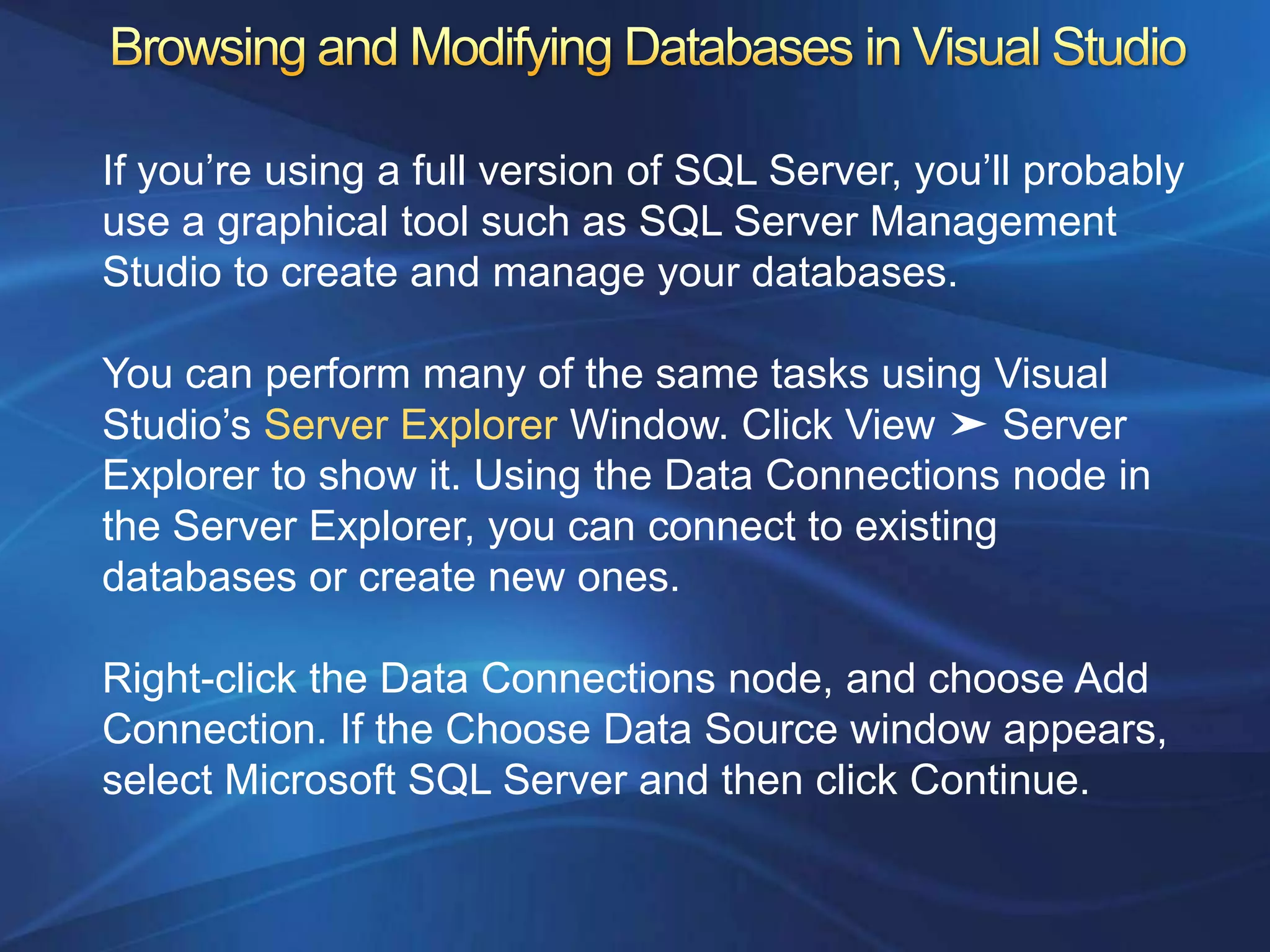 If you‟re using a full version of SQL Server, you‟ll probably
use a graphical tool such as SQL Server Management
Studio to create and manage your databases.

You can perform many of the same tasks using Visual
Studio‟s Server Explorer Window. Click View ➤ Server
Explorer to show it. Using the Data Connections node in
the Server Explorer, you can connect to existing
databases or create new ones.

Right-click the Data Connections node, and choose Add
Connection. If the Choose Data Source window appears,
select Microsoft SQL Server and then click Continue.
 