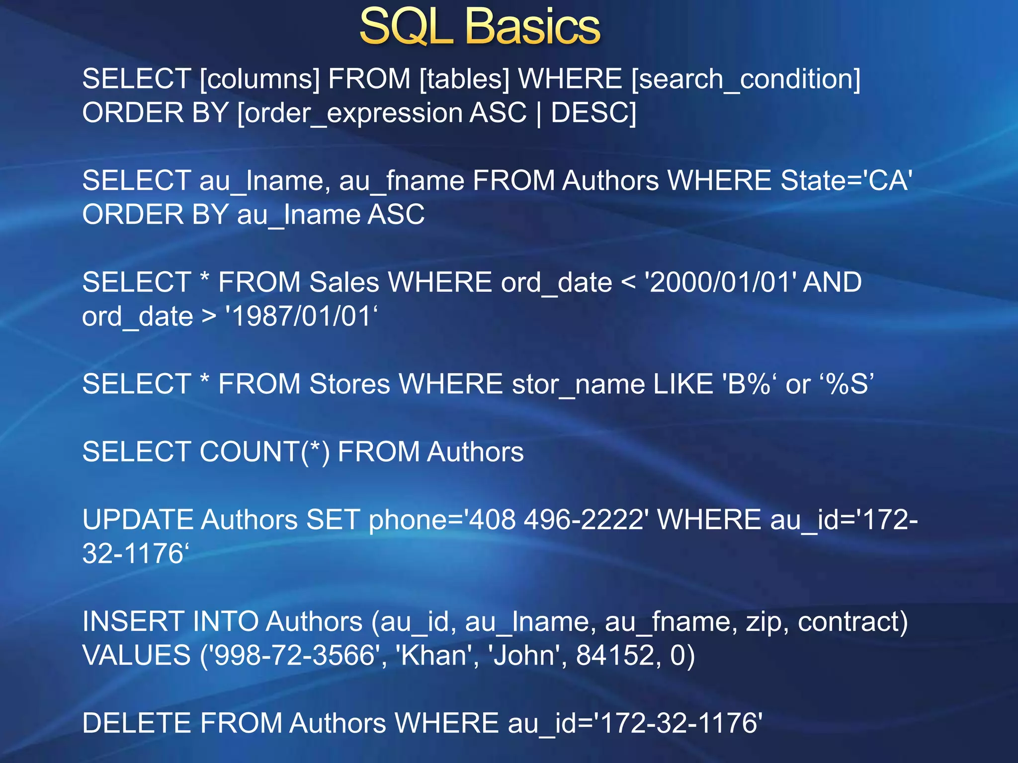 SELECT [columns] FROM [tables] WHERE [search_condition]
ORDER BY [order_expression ASC | DESC]

SELECT au_lname, au_fname FROM Authors WHERE State='CA'
ORDER BY au_lname ASC

SELECT * FROM Sales WHERE ord_date < '2000/01/01' AND
ord_date > '1987/01/01„

SELECT * FROM Stores WHERE stor_name LIKE 'B%„ or „%S‟

SELECT COUNT(*) FROM Authors

UPDATE Authors SET phone='408 496-2222' WHERE au_id='172-
32-1176„

INSERT INTO Authors (au_id, au_lname, au_fname, zip, contract)
VALUES ('998-72-3566', 'Khan', 'John', 84152, 0)

DELETE FROM Authors WHERE au_id='172-32-1176'
 