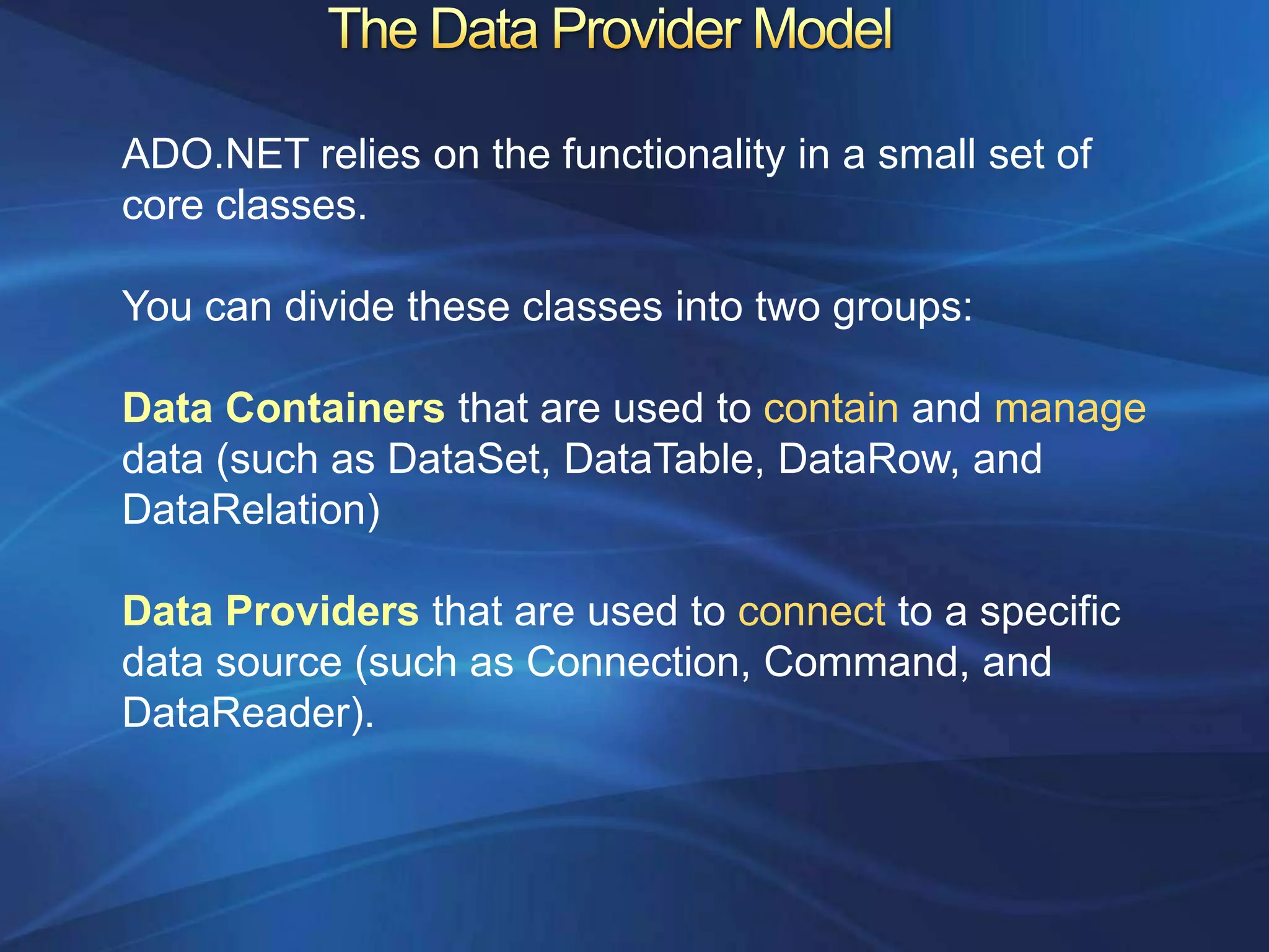 ADO.NET relies on the functionality in a small set of
core classes.

You can divide these classes into two groups:

Data Containers that are used to contain and manage
data (such as DataSet, DataTable, DataRow, and
DataRelation)

Data Providers that are used to connect to a specific
data source (such as Connection, Command, and
DataReader).
 